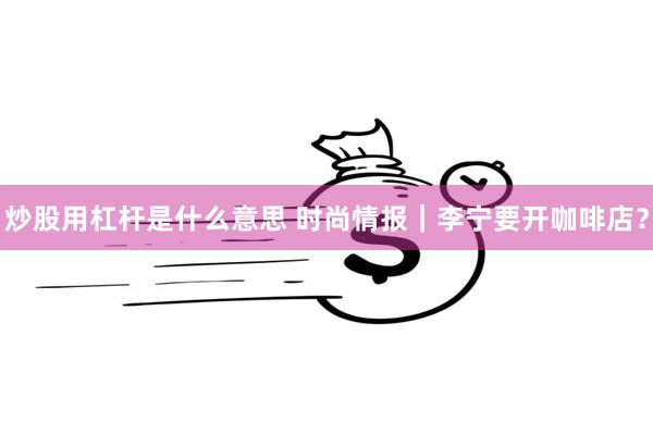 炒股用杠杆是什么意思 时尚情报｜李宁要开咖啡店？