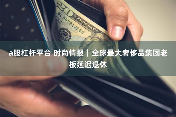 a股杠杆平台 时尚情报｜全球最大奢侈品集团老板延迟退休