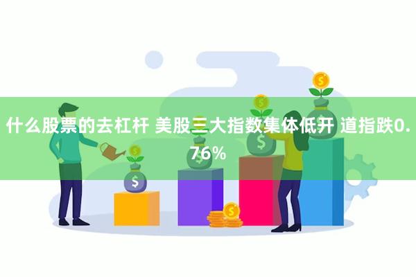 什么股票的去杠杆 美股三大指数集体低开 道指跌0.76%