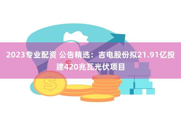 2023专业配资 公告精选：吉电股份拟21.91亿投建420兆瓦光伏项目