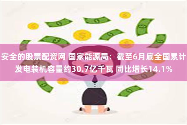 安全的股票配资网 国家能源局：截至6月底全国累计发电装机容量约30.7亿千瓦 同比增长14.1%