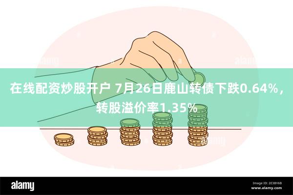 在线配资炒股开户 7月26日鹿山转债下跌0.64%，转股溢价率1.35%