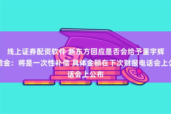 线上证券配资软件 新东方回应是否会给予董宇辉补偿金：将是一次性补偿 具体金额在下次财报电话会上公布