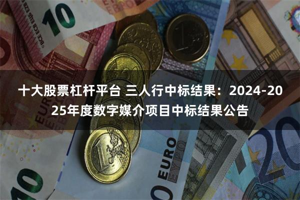 十大股票杠杆平台 三人行中标结果：2024-2025年度数字媒介项目中标结果公告