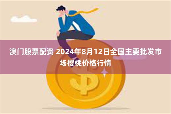 澳门股票配资 2024年8月12日全国主要批发市场樱桃价格行情