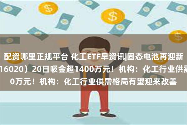 配资哪里正规平台 化工ETF早资讯|固态电池再迎新突破，化工ETF（516020）20日吸金超1400万元！机构：化工行业供需格局有望迎来改善