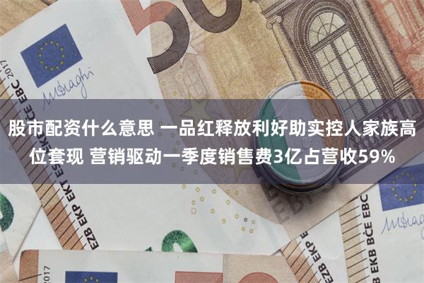 股市配资什么意思 一品红释放利好助实控人家族高位套现 营销驱动一季度销售费3亿占营收59%