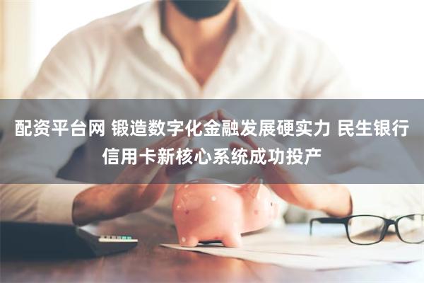 配资平台网 锻造数字化金融发展硬实力 民生银行信用卡新核心系统成功投产