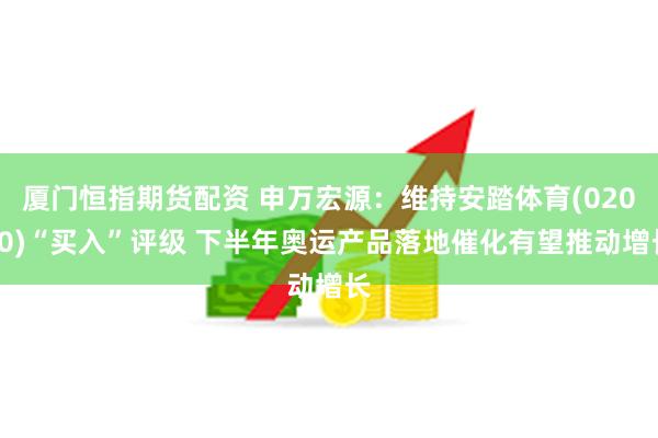 厦门恒指期货配资 申万宏源：维持安踏体育(02020)“买入”评级 下半年奥运产品落地催化有望推动增长