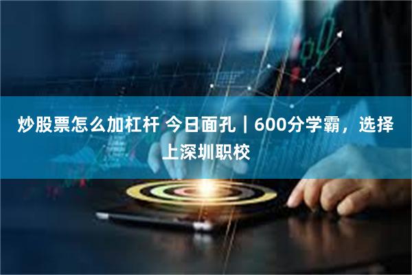 炒股票怎么加杠杆 今日面孔｜600分学霸，选择上深圳职校