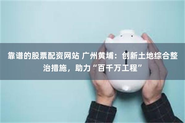 靠谱的股票配资网站 广州黄埔：创新土地综合整治措施，助力“百千万工程”