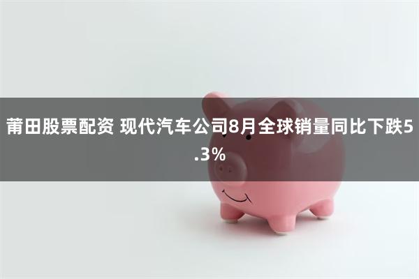 莆田股票配资 现代汽车公司8月全球销量同比下跌5.3%