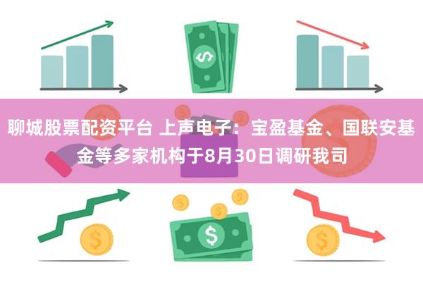 聊城股票配资平台 上声电子：宝盈基金、国联安基金等多家机构于8月30日调研我司