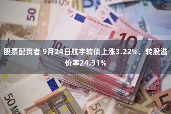 股票配资者 9月24日航宇转债上涨3.22%，转股溢价率24.31%