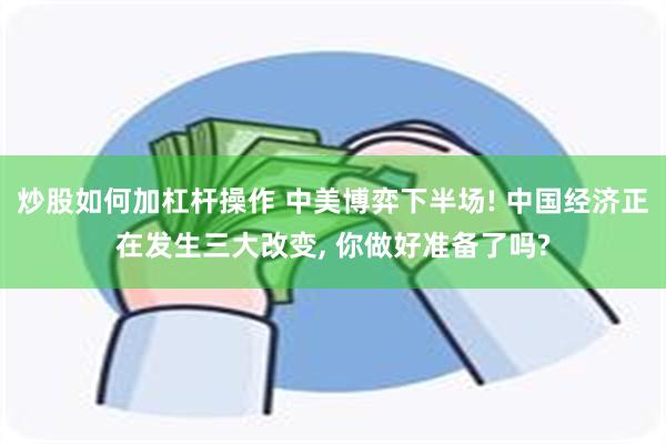 炒股如何加杠杆操作 中美博弈下半场! 中国经济正在发生三大改变, 你做好准备了吗?