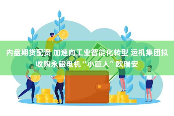 内盘期货配资 加速向工业智能化转型 运机集团拟收购永磁电机“小巨人”欧瑞安