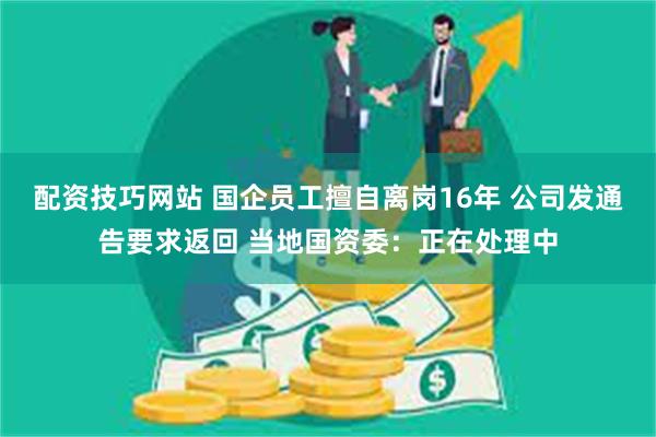 配资技巧网站 国企员工擅自离岗16年 公司发通告要求返回 当地国资委：正在处理中