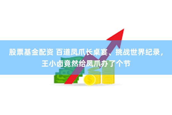 股票基金配资 百道凤爪长桌宴、挑战世界纪录，王小卤竟然给凤爪办了个节