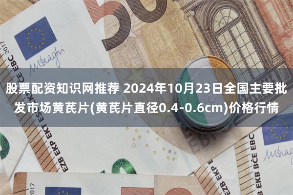 股票配资知识网推荐 2024年10月23日全国主要批发市场黄芪片(黄芪片直径0.4-0.6cm)价格行情