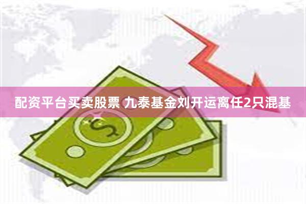 配资平台买卖股票 九泰基金刘开运离任2只混基