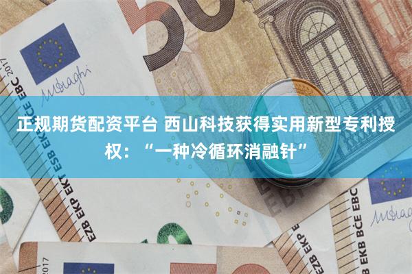 正规期货配资平台 西山科技获得实用新型专利授权：“一种冷循环消融针”