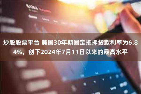 炒股股票平台 美国30年期固定抵押贷款利率为6.84%，创下2024年7月11日以来的最高水平