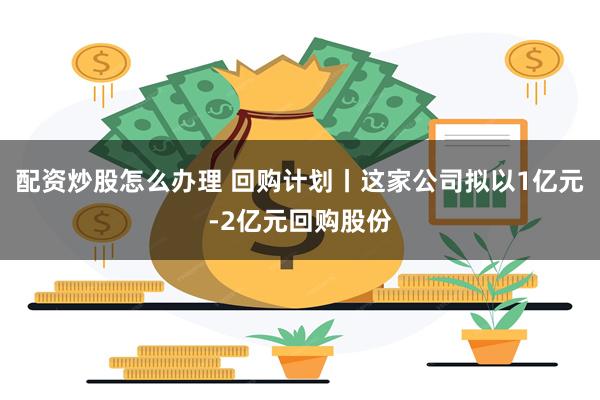 配资炒股怎么办理 回购计划丨这家公司拟以1亿元-2亿元回购股份