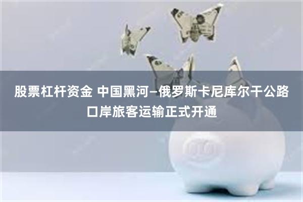 股票杠杆资金 中国黑河—俄罗斯卡尼库尔干公路口岸旅客运输正式开通