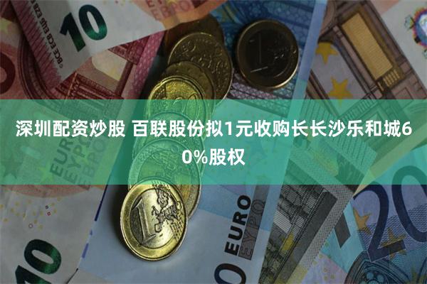 深圳配资炒股 百联股份拟1元收购长长沙乐和城60%股权