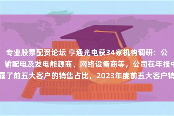 专业股票配资论坛 亨通光电获34家机构调研：公司主要客户群体有运营商、输配电及发电能源商、网络设备商等，公司在年报中披露了前五大客户的销售占比，2023年度前五大客户销售占比19.13%（附调研问答）