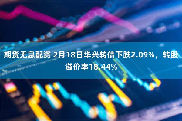 期货无息配资 2月18日华兴转债下跌2.09%，转股溢价率18.44%