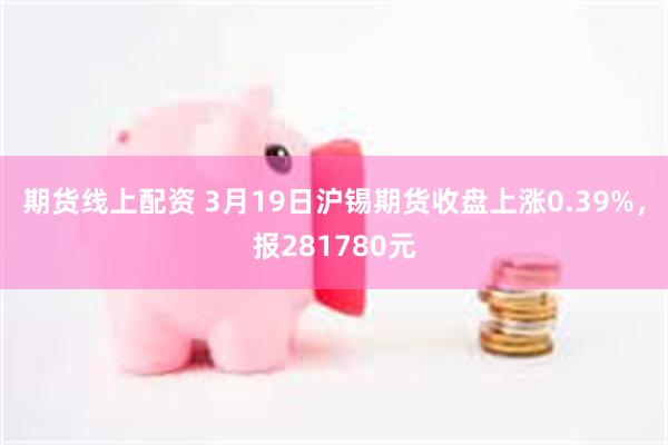 期货线上配资 3月19日沪锡期货收盘上涨0.39%，报281780元