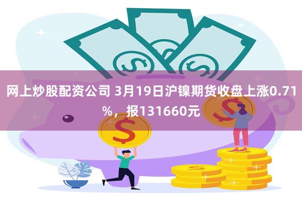 网上炒股配资公司 3月19日沪镍期货收盘上涨0.71%，报131660元