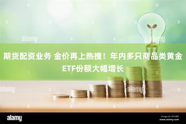 期货配资业务 金价再上热搜！年内多只商品类黄金ETF份额大幅增长